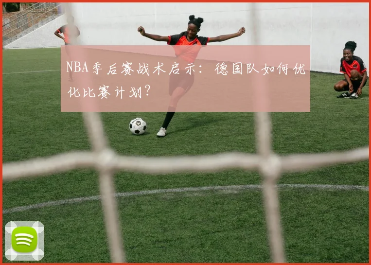 NBA季后赛战术启示:德国队如何优化比赛计划?