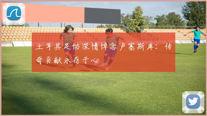 土耳其足协深情悼念卢塞斯库：传奇贡献永存于心