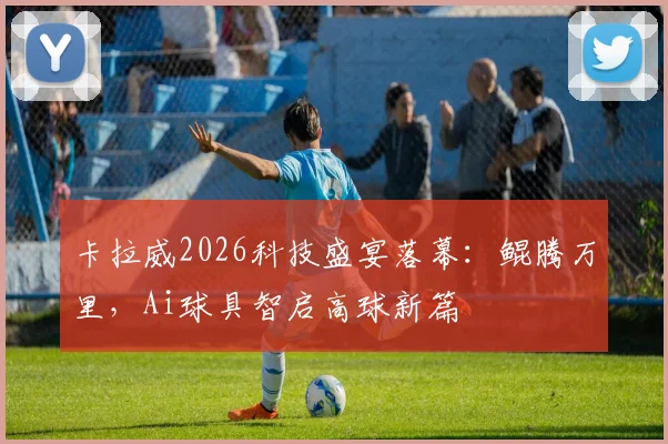 卡拉威2026科技盛宴落幕:鲲腾万里,Ai球具智启高球新篇