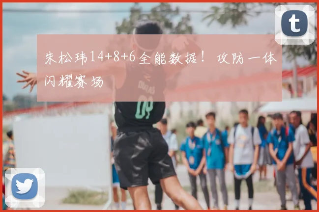 朱松玮14+8+6全能数据!攻防一体闪耀赛场