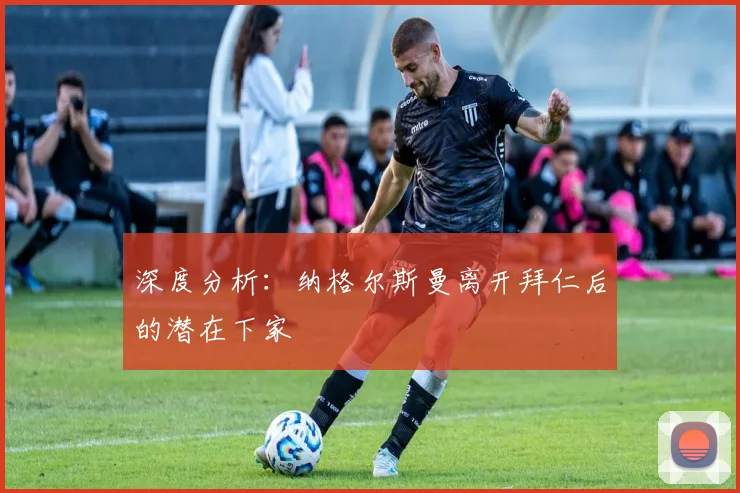 深度分析:纳格尔斯曼离开拜仁后的潜在下家