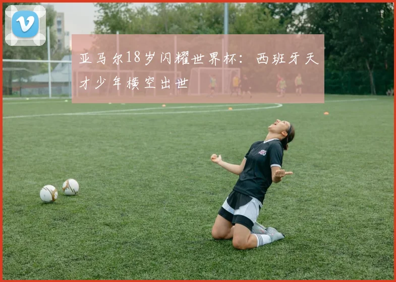 亚马尔18岁闪耀世界杯:西班牙天才少年横空出世