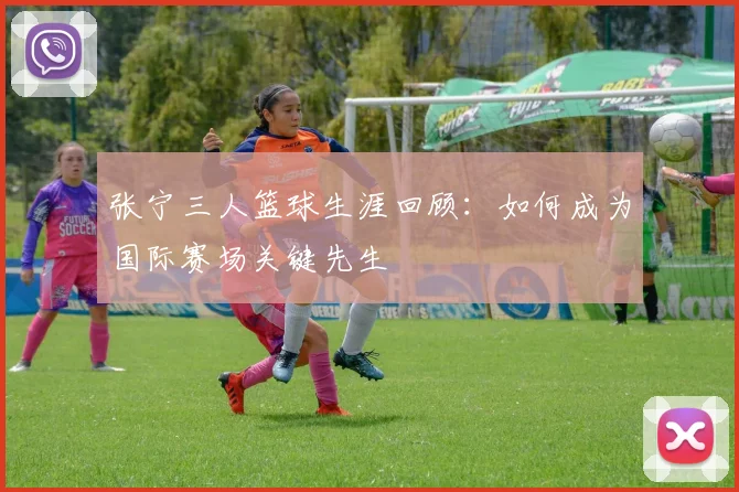 张宁三人篮球生涯回顾:如何成为国际赛场关键先生