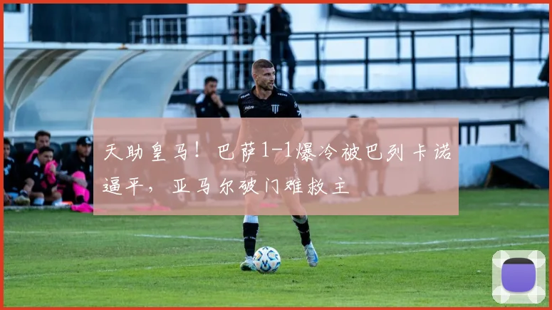 天助皇马!巴萨1-1爆冷被巴列卡诺逼平,亚马尔破门难救主