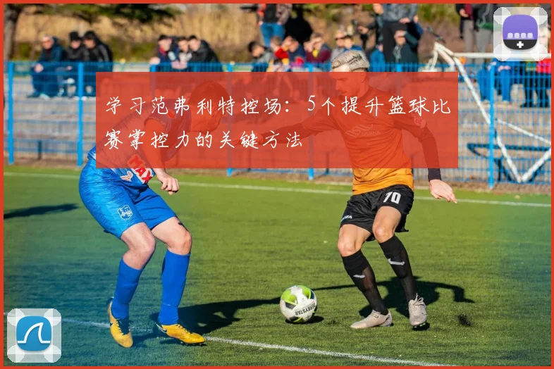 学习范弗利特控场:5个提升篮球比赛掌控力的关键方法