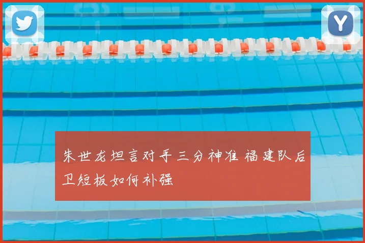 朱世龙坦言对手三分神准 福建队后卫短板如何补强