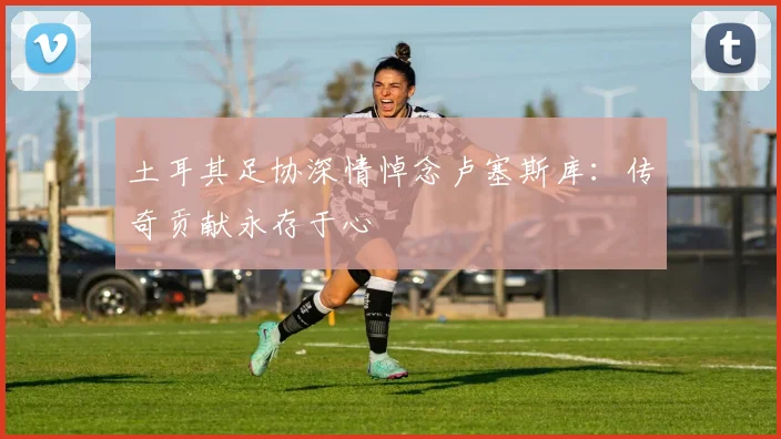 土耳其足协深情悼念卢塞斯库：传奇贡献永存于心