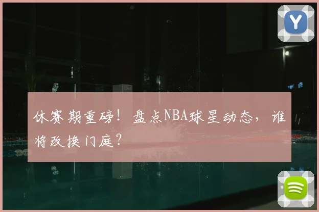 休赛期重磅！盘点NBA球星动态，谁将改换门庭？