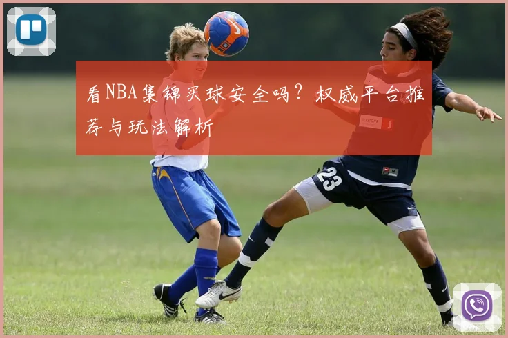 看NBA集锦买球安全吗?权威平台推荐与玩法解析