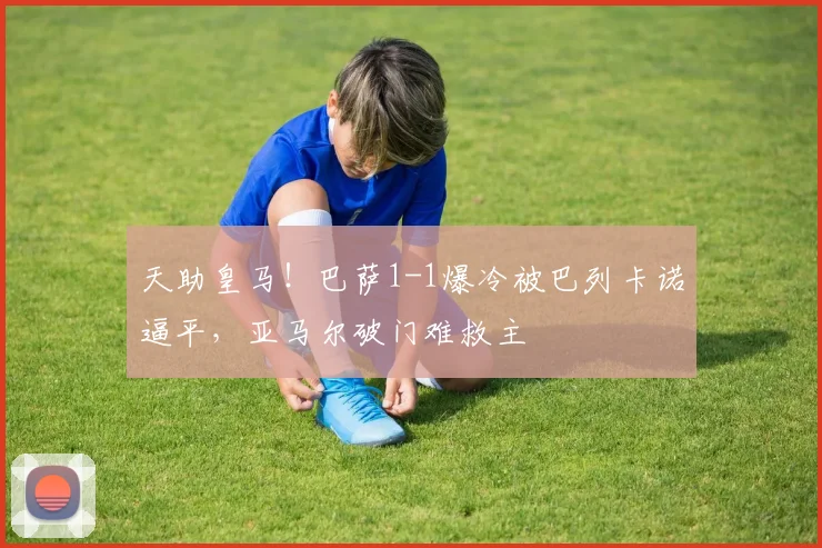 天助皇马!巴萨1-1爆冷被巴列卡诺逼平,亚马尔破门难救主