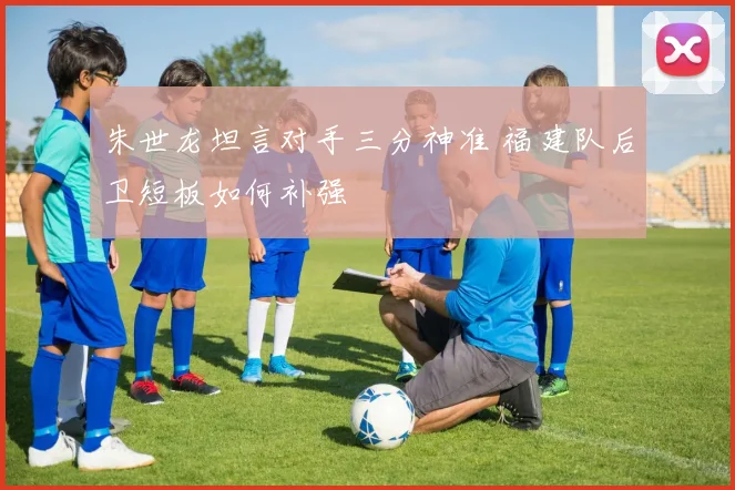 朱世龙坦言对手三分神准 福建队后卫短板如何补强