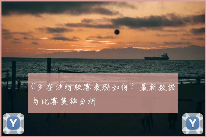 C罗在沙特联赛表现如何?最新数据与比赛集锦分析