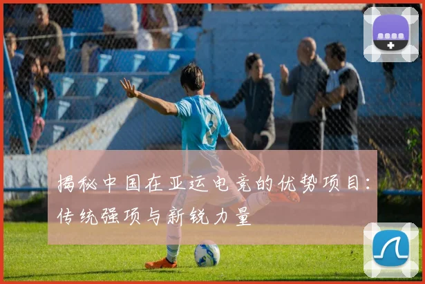 揭秘中国在亚运电竞的优势项目:传统强项与新锐力量