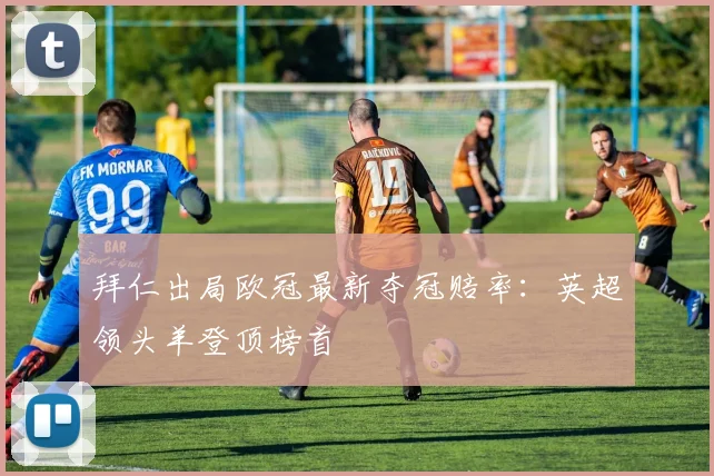 拜仁出局欧冠最新夺冠赔率:英超领头羊登顶榜首
