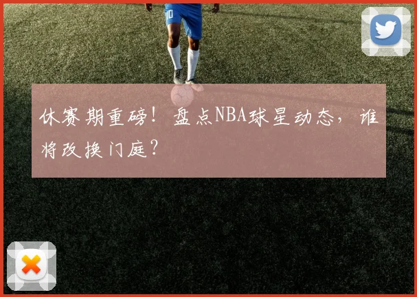 休赛期重磅！盘点NBA球星动态，谁将改换门庭？